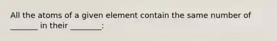 All the atoms of a given element contain the same number of _______ in their ________: