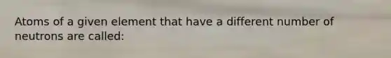 Atoms of a given element that have a different number of neutrons are called:
