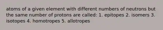 atoms of a given element with different numbers of neutrons but the same number of protons are called: 1. epitopes 2. isomers 3. isotopes 4. homotropes 5. allotropes