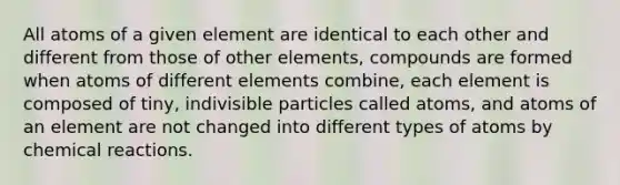 All atoms of a given element are identical to each other and different from those of other elements, compounds are formed when atoms of different elements combine, each element is composed of tiny, indivisible particles called atoms, and atoms of an element are not changed into different types of atoms by <a href='https://www.questionai.com/knowledge/kc6NTom4Ep-chemical-reactions' class='anchor-knowledge'>chemical reactions</a>.