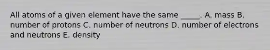 All atoms of a given element have the same _____. A. mass B. number of protons C. number of neutrons D. number of electrons and neutrons E. density