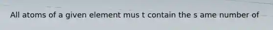 All atoms of a given element mus t contain the s ame number of