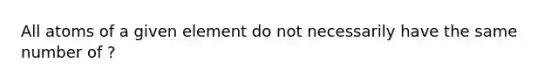 All atoms of a given element do not necessarily have the same number of ?