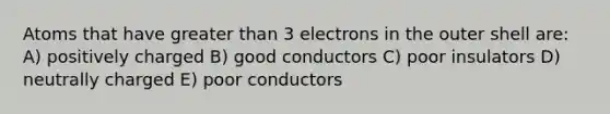 Atoms that have greater than 3 electrons in the outer shell are: A) positively charged B) good conductors C) poor insulators D) neutrally charged E) poor conductors