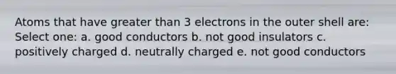 Atoms that have greater than 3 electrons in the outer shell are: Select one: a. good conductors b. not good insulators c. positively charged d. neutrally charged e. not good conductors