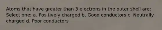 Atoms that have greater than 3 electrons in the outer shell are: Select one: a. Positively charged b. Good conductors c. Neutrally charged d. Poor conductors