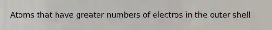 Atoms that have greater numbers of electros in the outer shell