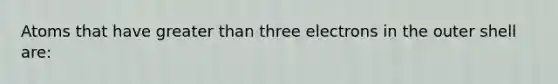 Atoms that have greater than three electrons in the outer shell are: