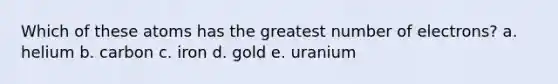 Which of these atoms has the greatest number of electrons? a. helium b. carbon c. iron d. gold e. uranium