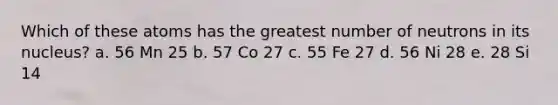 Which of these atoms has the greatest number of neutrons in its nucleus? a. 56 Mn 25 b. 57 Co 27 c. 55 Fe 27 d. 56 Ni 28 e. 28 Si 14