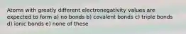 Atoms with greatly different electronegativity values are expected to form a) no bonds b) covalent bonds c) triple bonds d) ionic bonds e) none of these