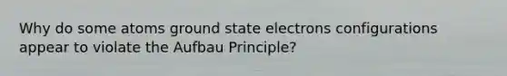 Why do some atoms ground state electrons configurations appear to violate the Aufbau Principle?