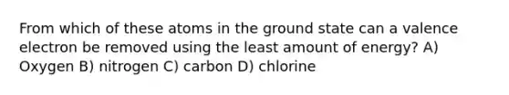 From which of these atoms in the ground state can a valence electron be removed using the least amount of energy? A) Oxygen B) nitrogen C) carbon D) chlorine