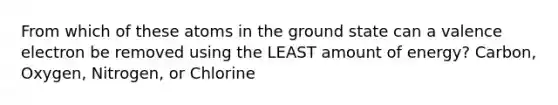 From which of these atoms in the ground state can a valence electron be removed using the LEAST amount of energy? Carbon, Oxygen, Nitrogen, or Chlorine