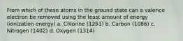 From which of these atoms in the ground state can a valence electron be removed using the least amount of energy (ionization energy) a. Chlorine (1251) b. Carbon (1086) c. Nitrogen (1402) d. Oxygen (1314)