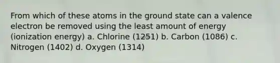 From which of these atoms in the ground state can a valence electron be removed using the least amount of energy (ionization energy) a. Chlorine (1251) b. Carbon (1086) c. Nitrogen (1402) d. Oxygen (1314)