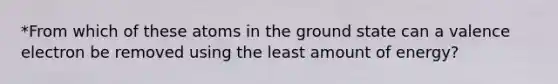 *From which of these atoms in the ground state can a valence electron be removed using the least amount of energy?