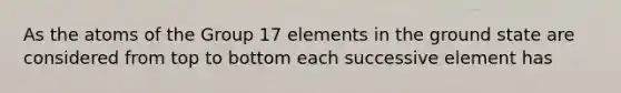 As the atoms of the Group 17 elements in the ground state are considered from top to bottom each successive element has