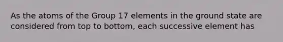 As the atoms of the Group 17 elements in the ground state are considered from top to bottom, each successive element has