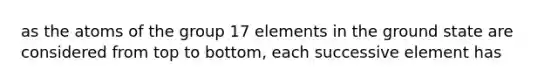 as the atoms of the group 17 elements in the ground state are considered from top to bottom, each successive element has