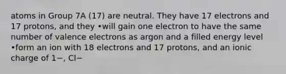 atoms in Group 7A (17) are neutral. They have 17 electrons and 17 protons, and they •will gain one electron to have the same number of valence electrons as argon and a filled energy level •form an ion with 18 electrons and 17 protons, and an ionic charge of 1−, Cl−