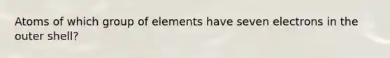 Atoms of which group of elements have seven electrons in the outer shell?