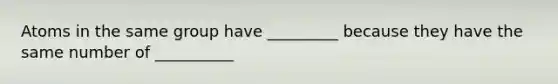 Atoms in the same group have _________ because they have the same number of __________