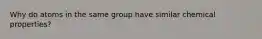 Why do atoms in the same group have similar chemical properties?