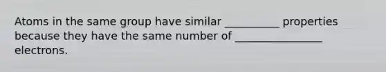 Atoms in the same group have similar __________ properties because they have the same number of ________________ electrons.