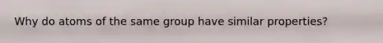 Why do atoms of the same group have similar properties?