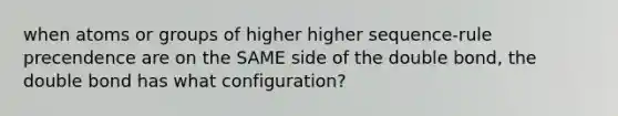 when atoms or groups of higher higher sequence-rule precendence are on the SAME side of the double bond, the double bond has what configuration?