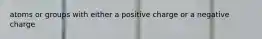 atoms or groups with either a positive charge or a negative charge