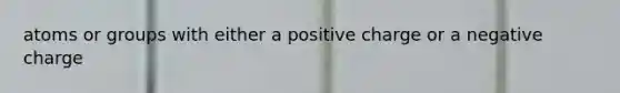 atoms or groups with either a positive charge or a negative charge