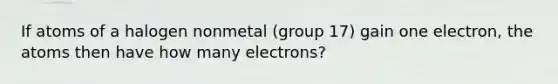 If atoms of a halogen nonmetal (group 17) gain one electron, the atoms then have how many electrons?