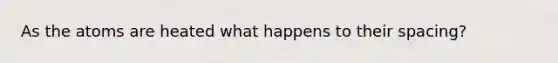 As the atoms are heated what happens to their spacing?
