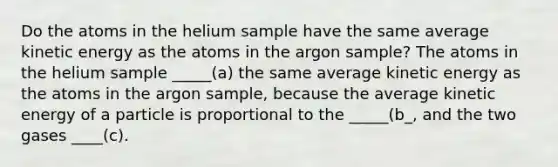 Do the atoms in the helium sample have the same average kinetic energy as the atoms in the argon sample? The atoms in the helium sample _____(a) the same average kinetic energy as the atoms in the argon sample, because the average kinetic energy of a particle is proportional to the _____(b_, and the two gases ____(c).