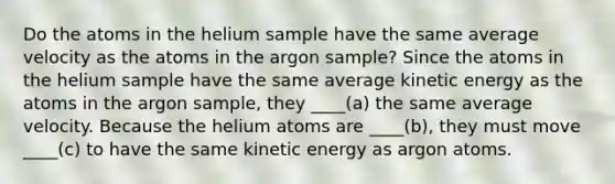 Do the atoms in the helium sample have the same average velocity as the atoms in the argon sample? Since the atoms in the helium sample have the same average kinetic energy as the atoms in the argon sample, they ____(a) the same average velocity. Because the helium atoms are ____(b), they must move ____(c) to have the same kinetic energy as argon atoms.