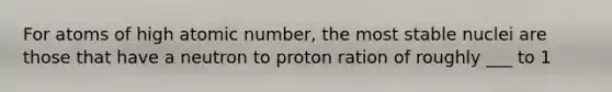 For atoms of high atomic number, the most stable nuclei are those that have a neutron to proton ration of roughly ___ to 1