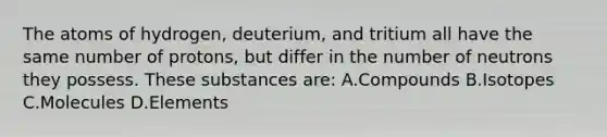 The atoms of​ hydrogen, deuterium, and tritium all have the same number of​ protons, but differ in the number of neutrons they possess. These substances​ are: A.Compounds B.Isotopes C.Molecules D.Elements