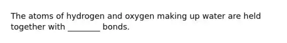 The atoms of hydrogen and oxygen making up water are held together with ________ bonds.