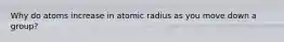 Why do atoms increase in atomic radius as you move down a group?