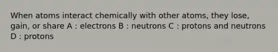 When atoms interact chemically with other atoms, they lose, gain, or share A : electrons B : neutrons C : protons and neutrons D : protons