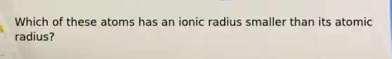 Which of these atoms has an ionic radius smaller than its atomic radius?