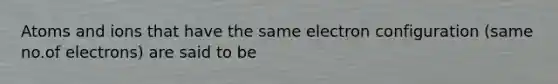 Atoms and ions that have the same electron configuration (same no.of electrons) are said to be