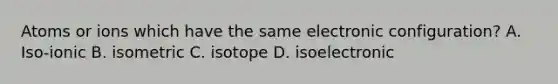 Atoms or ions which have the same electronic configuration? A. Iso-ionic B. isometric C. isotope D. isoelectronic