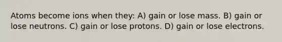 Atoms become ions when they: A) gain or lose mass. B) gain or lose neutrons. C) gain or lose protons. D) gain or lose electrons.