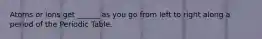 Atoms or ions get ______ as you go from left to right along a period of the Periodic Table.