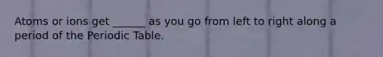 Atoms or ions get ______ as you go from left to right along a period of the Periodic Table.
