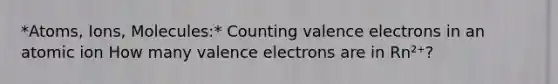 *Atoms, Ions, Molecules:* Counting valence electrons in an atomic ion How many valence electrons are in Rn²⁺?