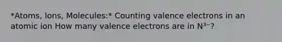 *Atoms, Ions, Molecules:* Counting valence electrons in an atomic ion How many valence electrons are in N³⁻?